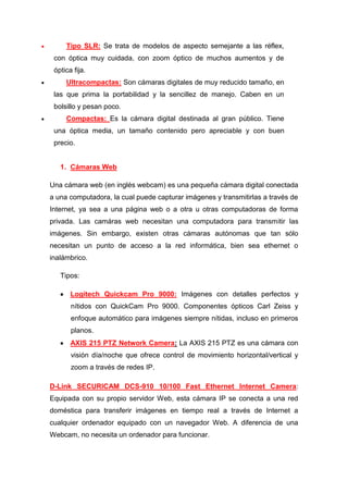 Tipo SLR: Se trata de modelos de aspecto semejante a las réflex,
 con óptica muy cuidada, con zoom óptico de muchos aumentos y de
 óptica fija.
     Ultracompactas: Son cámaras digitales de muy reducido tamaño, en
 las que prima la portabilidad y la sencillez de manejo. Caben en un
 bolsillo y pesan poco.
     Compactas: Es la cámara digital destinada al gran público. Tiene
 una óptica media, un tamaño contenido pero apreciable y con buen
 precio.


   1. Cámaras Web

Una cámara web (en inglés webcam) es una pequeña cámara digital conectada
a una computadora, la cual puede capturar imágenes y transmitirlas a través de
Internet, ya sea a una página web o a otra u otras computadoras de forma
privada. Las camáras web necesitan una computadora para transmitir las
imágenes. Sin embargo, existen otras cámaras autónomas que tan sólo
necesitan un punto de acceso a la red informática, bien sea ethernet o
inalámbrico.

   Tipos:

       Logitech Quickcam Pro 9000: Imágenes con detalles perfectos y
       nítidos con QuickCam Pro 9000. Componentes ópticos Carl Zeiss y
       enfoque automático para imágenes siempre nítidas, incluso en primeros
       planos.
       AXIS 215 PTZ Network Camera: La AXIS 215 PTZ es una cámara con
       visión día/noche que ofrece control de movimiento horizontal/vertical y
       zoom a través de redes IP.

D-Link SECURICAM DCS-910 10/100 Fast Ethernet Internet Camera:
Equipada con su propio servidor Web, esta cámara IP se conecta a una red
doméstica para transferir imágenes en tiempo real a través de Internet a
cualquier ordenador equipado con un navegador Web. A diferencia de una
Webcam, no necesita un ordenador para funcionar.
 