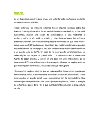 MODEM:

es un dispositivo que sirve para enviar una señal llamada moduladora mediante
otra señal llamada portador.

Tipos: Externos: los módems externos tienen algunas ventajas sobre los
internos. La mayoría de ellos tienen luces indicadoras que le dicen lo que está
sucediendo, durante una sesión de comunicación, si está recibiendo o
enviando datos, si aún está conectado, y, otras informaciones. Los módems
externos funcionan con cualquier computadora incluyendo las que tiene micro -
canal como las PS/2 las laptops y Macintosh. Los módems externos se pueden
mover fácilmente de un equipo a otro. Los módems externos se deben conectar
a un puerto serial de la PC. En caso de no tener puerto serial disponible, se
debe adquirir una tarjeta de puerto serial. Los módems externos tienen una
fuente de poder externa, y vienen en una caja con luces indicadoras. Si se
tiene varias PC's que utilizan comunicarse ocasionalmente, el modem externo
puede compartirse entre ellas, utilizando una caja interruptora.

· Internos: los módems internos, por ser más sencillos, tienen como ventaja que
tienen menor precio. Adicionalmente no ocupan espacio en el escritorio. Traen
incorporados un puerto serial, para comunicarse con la computadora. Sus
desventajas son que ocupan una ranura (slot) de expansión, toman la energía
de la fuente de poder de la PC, lo que eventualmente aumentan la temperatura
de ella.
 