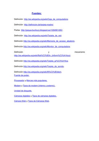 Fuentes:

Definición http://es.wikipedia.org/wiki/Caja_de_computadora.

Definición http://definicion.de/tarjeta-madre/.

Partes http://peque-bunbury.blogspot.es/1284861480/.

Definición http://es.wikipedia.org/wiki/Tarjeta_de_red.

Definición http://es.wikipedia.org/wiki/Memoria_de_acceso_aleatorio.

Definición http://es.wikipedia.org/wiki/Monitor_de_computadora.

Definición                              y                          mecanismo
http://es.wikipedia.org/wiki/Rat%C3%B3n_(inform%C3%A1tica).

Definición http://es.wikipedia.org/wiki/Tarjeta_gr%C3%A1fica.

Definición http://es.wikipedia.org/wiki/Tarjeta_de_sonido.

Definición http://es.wikipedia.org/wiki/M%C3%B3dem.
Fuente de poder.

Procesador y Marcas más populares.

Modem y Tipos de modem (interno y externo)..

Unidad de disquete.

Cámaras digitales y Tipos de cámaras digitales..

Cámara Web y Tipos de Cámaras Web.
 