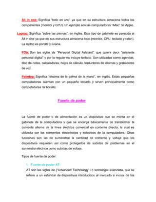 All in one: Significa “todo en uno” ya que en su estructura almacena todos los
   componentes (monitor y CPU). Un ejemplo son las computadoras “iMac” de Apple.

Laptop: Significa “sobre las piernas”, en inglés. Este tipo de gabinete es parecido al
   All in one ya que en sus estructura almacena todo (monitor, CPU, teclado y ratón).
   La laptop es portátil y liviana.

   PDA: Son las siglas de “Personal Digital Asistant”, que quiere decir “asistente
   personal digital” y por lo regular no incluye teclado. Son utilizadas como agendas,
   bloc de notas, calculadoras, hojas de cálculo, traductores de idiomas y grabadores
   de voz.

   Palmtop: Significa “encima de la palma de la mano”, en inglés. Estas pequeñas
   computadoras cuentan con un pequeño teclado y sirven principalmente como
   computadoras de bolsillo.



                                Fuente de poder



   La fuente de poder o de alimentación es un dispositivo que se monta en el
   gabinete de la computadora y que se encarga básicamente de transformar la
   corriente alterna de la línea eléctrica comercial en corriente directa; la cuál es
   utilizada por los elementos electrónicos y eléctricos de la computadora. Otras
   funciones son las de suministrar la cantidad de corriente y voltaje que los
   dispositivos requieren así como protegerlos de subidas de problemas en el
   suministro eléctrico como subidas de voltaje.

   Tipos de fuente de poder:

      1. Fuente de poder AT:
      AT son las siglas de (“Advanced Technology”) ó tecnología avanzada, que se
      refiere a un estándar de dispositivos introducidos al mercado a inicios de los
 