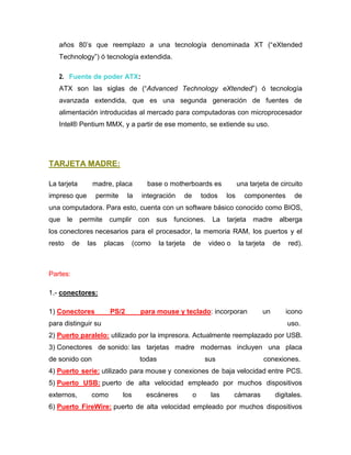 años 80’s que reemplazo a una tecnología denominada XT (“eXtended
   Technology”) ó tecnología extendida.

   2. Fuente de poder ATX:
   ATX son las siglas de (“Advanced Technology eXtended”) ó tecnología
   avanzada extendida, que es una segunda generación de fuentes de
   alimentación introducidas al mercado para computadoras con microprocesador
   Intel® Pentium MMX, y a partir de ese momento, se extiende su uso.




TARJETA MADRE:

La tarjeta      madre, placa           base o motherboards es                 una tarjeta de circuito
impreso que      permite        la   integración      de        todos   los     componentes        de
una computadora. Para esto, cuenta con un software básico conocido como BIOS,
que     le   permite    cumplir con      sus funciones.            La   tarjeta madre        alberga
los conectores necesarios para el procesador, la memoria RAM, los puertos y el
resto     de   las     placas    (como       la tarjeta    de     video o     la tarjeta    de   red).



Partes:

1.- conectores:

1) Conectores           PS/2         para mouse y teclado: incorporan                  un        icono
para distinguir su                                                                               uso.
2) Puerto paralelo: utilizado por la impresora. Actualmente reemplazado por USB.
3) Conectores de sonido: las tarjetas madre modernas incluyen una placa
de sonido con                        todas                       sus                   conexiones.
4) Puerto serie: utilizado para mouse y conexiones de baja velocidad entre PCS.
5) Puerto USB: puerto de alta velocidad empleado por muchos dispositivos
externos,       como        los       escáneres            o      las       cámaras         digitales.
6) Puerto FireWire: puerto de alta velocidad empleado por muchos dispositivos
 