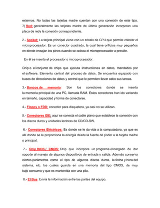 externos. No todas las tarjetas madre cuentan con una conexión de este tipo.
7) Red: generalmente las tarjetas madre de última generación incorporan una
placa de redy la conexión correspondiente.

2.- Socket: La tarjeta principal viene con un zócalo de CPU que permite colocar el
microprocesador. Es un conector cuadrado, la cual tiene orificios muy pequeños
en donde encajan los pines cuando se coloca el microprocesador a presión.

 En él se inserta el procesador o microprocesador:

Chip o el conjunto de chips que ejecuta instrucciones en datos, mandados por
el software. Elemento central del proceso de datos. Se encuentra equipado con
buses de direcciones de datos y control que le permiten llevar cabo sus tareas.

3.- Bancos de     memoria:     Son     los    conectores        donde   se   inserta
la memoria principal de una PC, llamada RAM. Estos conectores han ido variando
en tamaño, capacidad y forma de conectarse.

4.- Floppy o FDD: conector para disquetera, ya casi no se utilizan.

5.- Conectores IDE: aquí se conecta el cable plano que establece la conexión con
los discos duros y unidades lectoras de CD/CD-RW.

6.- Conectores Eléctricos: Es donde se le da vida a la computadora, ya que es
allí donde se le proporciona la energía desde la fuente de poder a la tarjeta madre
o principal.

7.- Chip BIOS / CMOS: Chip que incorpora un programa encargado de dar
soporte al manejo de algunos dispositivos de entrada y salida. Además conserva
ciertos parámetros como el tipo de algunos discos duros, la fecha y hora del
sistema, etc. los cuales guarda en una memoria del tipo CMOS, de muy
bajo consumo y que es mantenida con una pila.

8.- El Bus: Envía la información entre las partes del equipo.
 
