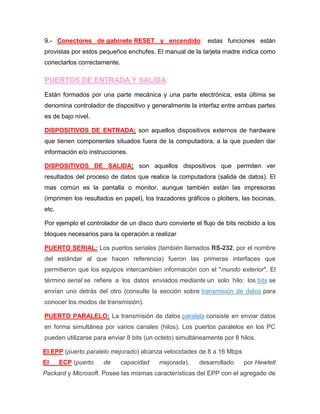 9.- Conectores de gabinete RESET y encendido: estas funciones están
provistas por estos pequeños enchufes. El manual de la tarjeta madre indica como
conectarlos correctamente.

PUERTOS DE ENTRADA Y SALIDA:
Están formados por una parte mecánica y una parte electrónica, esta última se
denomina controlador de dispositivo y generalmente la interfaz entre ambas partes
es de bajo nivel.

DISPOSITIVOS DE ENTRADA: son aquellos dispositivos externos de hardware
que tienen componentes situados fuera de la computadora, a la que pueden dar
información e/o instrucciones.

DISPOSITIVOS DE SALIDA: son aquellos dispositivos que permiten ver
resultados del proceso de datos que realice la computadora (salida de datos). El
mas común es la pantalla o monitor, aunque también están las impresoras
(imprimen los resultados en papel), los trazadores gráficos o plotters, las bocinas,
etc.

Por ejemplo el controlador de un disco duro convierte el flujo de bits recibido a los
bloques necesarios para la operación a realizar

PUERTO SERIAL: Los puertos seriales (también llamados RS-232, por el nombre
del estándar al que hacen referencia) fueron las primeras interfaces que
permitieron que los equipos intercambien información con el "mundo exterior". El
término serial se refiere a los datos enviados mediante un solo hilo: los bits se
envían uno detrás del otro (consulte la sección sobre transmisión de datos para
conocer los modos de transmisión).

PUERTO PARALELO: La transmisión de datos paralela consiste en enviar datos
en forma simultánea por varios canales (hilos). Los puertos paralelos en los PC
pueden utilizarse para enviar 8 bits (un octeto) simultáneamente por 8 hilos.

El EPP (puerto paralelo mejorado) alcanza velocidades de 8 a 16 Mbps
El     ECP (puerto   de      capacidad    mejorada),     desarrollado    por Hewlett
Packard y Microsoft. Posee las mismas características del EPP con el agregado de
 