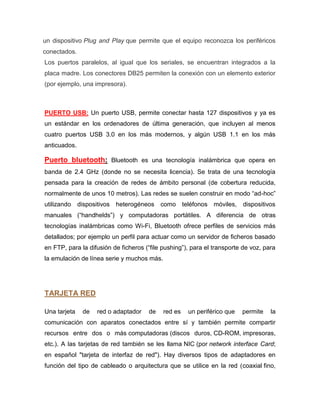 un dispositivo Plug and Play que permite que el equipo reconozca los periféricos
conectados.
Los puertos paralelos, al igual que los seriales, se encuentran integrados a la
placa madre. Los conectores DB25 permiten la conexión con un elemento exterior
(por ejemplo, una impresora).



PUERTO USB: Un puerto USB, permite conectar hasta 127 dispositivos y ya es
un estándar en los ordenadores de última generación, que incluyen al menos
cuatro puertos USB 3.0 en los más modernos, y algún USB 1.1 en los más
anticuados.

Puerto bluetooth: Bluetooth es una tecnología inalámbrica que opera en
banda de 2.4 GHz (donde no se necesita licencia). Se trata de una tecnología
pensada para la creación de redes de ámbito personal (de cobertura reducida,
normalmente de unos 10 metros). Las redes se suelen construir en modo “ad-hoc”
utilizando    dispositivos heterogéneos como teléfonos móviles,          dispositivos
manuales (“handhelds”) y computadoras portátiles. A diferencia de otras
tecnologías inalámbricas como Wi-Fi, Bluetooth ofrece perfiles de servicios más
detallados; por ejemplo un perfil para actuar como un servidor de ficheros basado
en FTP, para la difusión de ficheros (“file pushing”), para el transporte de voz, para
la emulación de línea serie y muchos más.




TARJETA RED

Una tarjeta    de   red o adaptador   de    red es   un periférico que   permite    la
comunicación con aparatos conectados entre sí y también permite compartir
recursos entre dos o más computadoras (discos duros, CD-ROM, impresoras,
etc.). A las tarjetas de red también se les llama NIC (por network interface Card;
en español "tarjeta de interfaz de red"). Hay diversos tipos de adaptadores en
función del tipo de cableado o arquitectura que se utilice en la red (coaxial fino,
 
