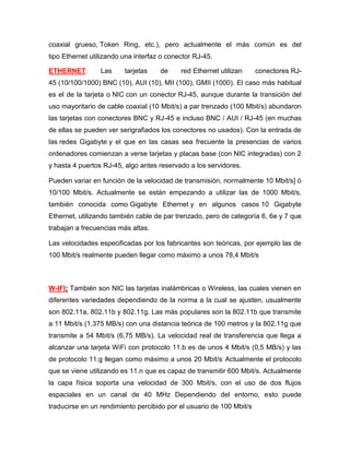 coaxial grueso, Token Ring, etc.), pero actualmente el más común es del
tipo Ethernet utilizando una interfaz o conector RJ-45.

ETHERNET:        Las     tarjetas    de     red Ethernet utilizan     conectores RJ-
45 (10/100/1000) BNC (10), AUI (10), MII (100), GMII (1000). El caso más habitual
es el de la tarjeta o NIC con un conector RJ-45, aunque durante la transición del
uso mayoritario de cable coaxial (10 Mbit/s) a par trenzado (100 Mbit/s) abundaron
las tarjetas con conectores BNC y RJ-45 e incluso BNC / AUI / RJ-45 (en muchas
de ellas se pueden ver serigrafiados los conectores no usados). Con la entrada de
las redes Gigabyte y el que en las casas sea frecuente la presencias de varios
ordenadores comienzan a verse tarjetas y placas base (con NIC integradas) con 2
y hasta 4 puertos RJ-45, algo antes reservado a los servidores.

Pueden variar en función de la velocidad de transmisión, normalmente 10 Mbit/s] ó
10/100 Mbit/s. Actualmente se están empezando a utilizar las de 1000 Mbit/s,
también conocida como Gigabyte Ethernet y en algunos casos 10 Gigabyte
Ethernet, utilizando también cable de par trenzado, pero de categoría 6, 6e y 7 que
trabajan a frecuencias más altas.

Las velocidades especificadas por los fabricantes son teóricas, por ejemplo las de
100 Mbit/s realmente pueden llegar como máximo a unos 78,4 Mbit/s



W-IFI: También son NIC las tarjetas inalámbricas o Wireless, las cuales vienen en
diferentes variedades dependiendo de la norma a la cual se ajusten, usualmente
son 802.11a, 802.11b y 802.11g. Las más populares son la 802.11b que transmite
a 11 Mbit/s (1,375 MB/s) con una distancia teórica de 100 metros y la 802.11g que
transmite a 54 Mbit/s (6,75 MB/s). La velocidad real de transferencia que llega a
alcanzar una tarjeta WiFi con protocolo 11.b es de unos 4 Mbit/s (0,5 MB/s) y las
de protocolo 11.g llegan como máximo a unos 20 Mbit/s. Actualmente el protocolo
que se viene utilizando es 11.n que es capaz de transmitir 600 Mbit/s. Actualmente
la capa física soporta una velocidad de 300 Mbit/s, con el uso de dos flujos
espaciales en un canal de 40 MHz Dependiendo del entorno, esto puede
traducirse en un rendimiento percibido por el usuario de 100 Mbit/s
 