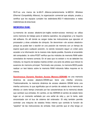 Wi-Fi es una marca de la Wi-Fi Alliance (anteriormente la WECA: Wireless
Ethernet Compatibility Alliance), la organización comercial que adopta, prueba y
certifica que los equipos cumplen los estándares 802.11 relacionados a redes
inalámbricas de área local.

MEMORIA RAM:

La memoria de acceso aleatorio (en inglés: random-access memory) se utiliza
como memoria de trabajo para el sistema operativo, los programas y la mayoría
del software. Es allí donde se cargan todas las instrucciones que ejecutan el
procesador y otras unidades de cómputo. Se denominan «de acceso aleatorio»
porque se puede leer o escribir en una posición de memoria con un tiempo de
espera igual para cualquier posición, no siendo necesario seguir un orden para
acceder a la información de la manera más rápida posible. Durante el encendido
del computador, la rutina POST verifica que los módulos de memoria RAM estén
conectados de manera correcta. En el caso que no existan o no se detecten los
módulos, la mayoría de tarjetas madres emiten una serie de pitidos que indican la
ausencia de memoria principal. Terminado ese proceso, la memoria BIOS puede
realizar un test básico sobre la memoria RAM indicando fallos mayores en la
misma.

Synchronous Dynamic Random Access Memory (SDRAM) es una memoria
dinámica   de   acceso    aleatorio DRAM que    tiene   una   interfaz   síncrona.
Tradicionalmente, la memoria dinámica de acceso aleatorio DRAM tenía una
interfaz asíncrona, lo que significaba que el cambio de estado de la memoria se
efectúa un cierto tiempo (marcado por las características de la memoria) desde
que cambian sus entradas. En cambio, en las SDRAM el cambio de estado tiene
lugar en un momento señalado por una señal de reloj y, por lo tanto, está
sincronizada con el bus de sistema del ordenador. El reloj también permite
controlar una máquina de estados finitos interna que controla la función de
"pipeline" de las instrucciones de entrada. Esto permite que el chip tenga un
 