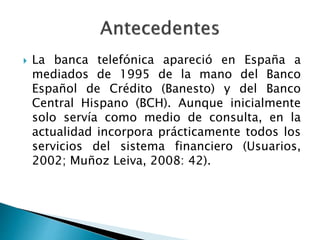  La banca telefónica apareció en España a
mediados de 1995 de la mano del Banco
Español de Crédito (Banesto) y del Banco
Central Hispano (BCH). Aunque inicialmente
solo servía como medio de consulta, en la
actualidad incorpora prácticamente todos los
servicios del sistema financiero (Usuarios,
2002; Muñoz Leiva, 2008: 42).
 