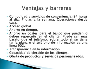  Comodidad y servicios de conveniencia, 24 horas
al día, 7 días a la semana. Operaciones desde
casa.
 Acceso global.
 Ahorro en tiempo.
 Ahorro en costes para el banco que pueden o
deben repercutir en el cliente. Puede ser más
barato que el teléfono, sobre todo si se tiene
tarifa plana o el teléfono de información es una
línea 902.
 Transparencia en la información.
 Capacidad de elección de los clientes.
 Oferta de productos y servicios personalizados.
 