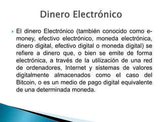  El dinero Electrónico (también conocido como e-
money, efectivo electrónico, moneda electrónica,
dinero digital, efectivo digital o moneda digital) se
refiere a dinero que, o bien se emite de forma
electrónica, a través de la utilización de una red
de ordenadores, Internet y sistemas de valores
digitalmente almacenados como el caso del
Bitcoin, o es un medio de pago digital equivalente
de una determinada moneda.
 