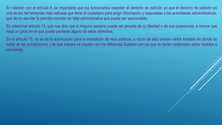 En relación con el artículo 8, es importante que los funcionarios respeten el derecho de petición ya que el derecho de petición es
una de las herramientas más valiosas que tiene el ciudadano para exigir información y respuestas a las autoridades administrativas,
que de no atender la petición incurren en falta administrativa que puede ser sancionable.
En relacional artículo 14, que nos dice que a ninguna persona puede ser privada de su libertad o de sus posesiones, a menos que
haya un juicio en el que pueda perderse alguno de estos derechos.
En el artículo 15, no se da la autorización para la extradición de reos políticos, a razón de esto existen varios tratados en donde se
habla de las extradiciones y de qué manera se regulan con los diferentes Estados con los que se tienen celebrados estos tratados o
convenios.
 