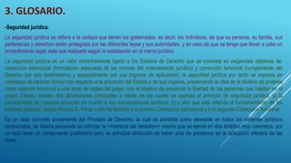 3. GLOSARIO.
-Seguridad jurídica.
La seguridad jurídica se refiere a la certeza que tienen los gobernados, es decir, los individuos, de que su persona, su familia, sus
pertenecías y derechos estén protegidos por las diferentes leyes y sus autoridades, y en caso de que se tenga que llevar a cabo un
procedimiento legal, éste sea realizado según lo establecido en el marco jurídico.
La seguridad jurídica es un valor estrechamente ligado a los Estados de Derecho que se concreta en exigencias objetivas de:
corrección estructural (formulación adecuada de las normas del ordenamiento jurídico) y corrección funcional (cumplimiento del
Derecho por sus destinatarios y especialmente por sus órganos de aplicación); la seguridad jurídica por tanto se expresa en
mandatos de carácter formal con respecto a la actuación del Estado y de sus órganos, preservando la idea de la división de poderes
como sujeción funcional a una serie de reglas del juego, con el objetivo de preservar la libertad de las personas que habitan en el
propio Estado; existen dos dimensiones principales a través de las cuales se expresa el principio de seguridad jurídica, a) la
previsibilidad de nuestras acciones en cuanto a sus consecuencias jurídicas, b) y otra que está referida al funcionamiento de los
poderes públicos; Según Antonio E. Pérez Luño ha llamado a lo primero Corrección estructural y a lo segundo Corrección funcional.
Es un caso concreto proveniente del Principio de Derecho, la cual es admitida como deseable en todos los sistemas jurídicos
reconocidos, se diseña pensando en reforzar la <<certeza del derecho>> misma que se ejerce en dos ámbitos muy concretos, por
un lado tiene un componente publicitario pero su principal atribución es hacer acto de presencia en la aplicación efectiva de las
leyes.
 