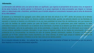 -Información.
La información está definida como una serie de datos con significado, que organiza el pensamiento de los seres vivos, en especial el
de los seres humanos. En sentido general, la información es un grupo organizado de datos procesados que integran un mensaje
sobre un determinado ente o fenómeno; permitiendo que el hombre adquiera el conocimiento necesario para la toma de decisiones
en su vida cotidiana.
El derecho a la información fue agregado como última parte del texto del artículo 6 en 1977, dentro del proceso de la llamada
reforma política de ese año que culmino con diversos cambios constitucionales; guardar una estrecha relación con las libertades de
expresión e imprenta; el derecho a la información no es una mera posibilidad de actuar libre de interferencias, sino que requiere de
una serie de medidas de carácter positivo por parte del Estado e incluso de los particulares para poder realizarse; no debe
confundirse el derecho a la información con el derecho de la información, el primero es el derecho que tienen todos los individuos a
obtener información, tanto de los particulares como de las autoridades, el segundo, el derecho de la información es el conjunto de
normas jurídicas aplicables al proceso informativo, lo que incluye el régimen jurídico de los medios de comunicación, el estatuto
profesional de los comunicadores, los derechos de autor de quienes generan información, etcétera. El acceso a la información
generada por el Poder Judicial tiene mucha importancia, por varias razones; el primer lugar porque el sistema de rendición de
cuantas de jueces, magistrados y ministros no es tan claro como en los demás poderes.
Es un conjunto ordenado de datos, - de cualquier tipo-, los cuales permiten incrementar el Estado de Conocimiento que una persona
tiene respecto a un área del conocimiento específico.
 