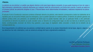 -Petición.
La petición es una solicitud, un pedido que alguien efectúa a otro para lograr alguna concesión, la que puede hacerse en tono de ruego o
bajo amenazas o advertencias, pudiendo efectuarse por cualquier medio de comunicación y en forma oral o escrita. Cuando se realiza en
un proceso judicial, las peticiones dirigidas al Juez o Tribunal deben reunir determinadas formalidades y realizarse respetando los plazos
procesales.
El artículo 8 de la Constitución mexicana contiene el llamado derecho de petición; este derecho corresponde a todos los habitantes de la
república pero se encuentra limitado para los extranjeros, que no podrán ejercerlo en materia política; el derecho de petición general una
relación jurídica entre una personal y la autoridad de forma que no puede hacerse valer por un particular frente a otro particular;
normalmente el derecho de petición se suele concebir como un derecho de configuración legal, es decir se trata de un derecho que los
textos constitucionales enuncian de forma muy general y que luego el legislador debe concretar a través de la emisión de la
correspondiente ley.
Es el requerimiento o la solicitud que una persona o entidad ejerce cuando en su propia interpretación de las leyes, alguno o algunos de
sus derechos han sido violentados y solo se reclama la entrega del hacer originalmente establecido.
Luis Manuel Ramírez Rodríguez.
César Valdivieso Hernández.
Dulce María González García.
 