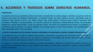 4. ACUERDOS Y TRATADOS SOBRE DERECHOS HUMANOS.
-Introducción.
Los derechos humanos son garantías jurídicas reconocidas universalmente, los cuales protegen a individuos y grupos en contra de
acciones que truncan las libertades fundamentales y la dignidad humana. No hacen distinción de sexo, nacionalidad, lugar de
residencia, origen nacional o étnico, color, religión, lengua, edad, partido político o condición social, cultural o económica. Son
universales, indivisibles e interdependientes. Los derechos humanos se caracterizan fundamentalmente porque: -Se encuentran
avalados por normas internacionales; -Gozan de protección jurídica; -Se centran en la dignidad del ser humano; -Es obligatorio su
cumplimiento para los Estados y los agentes estatales; -No se pueden ignorar y mucho menos abolirse; -Son interdependientes y
están relacionados entre sí; -Son universales.
-¿Cuál es la importancia de los derechos humanos contenidos en convenciones, acuerdos y tratados internacionales?
La importancia es que, por medio de tratados internacionales y convenciones, se garantiza que los derechos humanos tengan un
estatus de universalidad, además de que se muestra un desarrollo en la sociedad pues se tiene más conocimiento de estos
derechos y conforme a esta educación hacerlos valer por todo el mundo.
Un tratado es un acuerdo internacional celebrado por escrito entre Estados y regido por el Derecho Internacional, ya sea que se
encuentre en un instrumento único o en más acoplados como: tratado, convenio, pacto, convención; mediante el cual los firmantes
asumen compromisos.
 