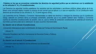 -Tratados en los que se encuentran contenidos los derechos de seguridad jurídica que se relacionan con lo establecido
en los artículos 8, 14 y 15 constitucionales.
Los Derechos de seguridad Jurídica establecen los requisitos que las autoridades o servidores públicos deben aplicar de la ley,
tienen como principal objetivo impedir la violación de las normas que se aplican a un caso en específico. En la Constitución estos
derechos se encuentran en los artículos 8, 14, 15 (entre algunos otros).
Los contenidos de los Tratados y Convenios internacionales no deben de disminuir o menguar los derechos que la constitución
otorga. Aplicado en contrario sensu el precepto comentado, prescribe que sí es posible celebrar esos Tratados y Convenios
cuando los derechos constitucionales se amplíen, esto es, que su ámbito de protección constitucional se extienda por encima de
los límites que tenía antes de la celebración de esos acuerdos internacionales.
En relación con el artículo 8 Constitucional.
-Convención Internacional sobre la Eliminación de todas las Formas de Discriminación Racial.
• Artículo 15.
-Protocolo Facultativo del Pacto Internacional de Derechos Civiles y Políticos.
• Artículo 7.
En relación con el artículo 14 Constitucional.
- Convención sobre los derechos de las personas con discapacidad.
• Articulo: 14.
 