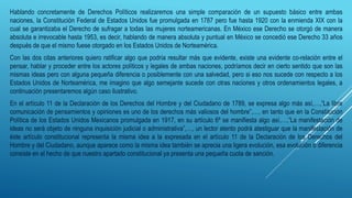 Hablando concretamente de Derechos Políticos realizaremos una simple comparación de un supuesto básico entre ambas
naciones, la Constitución Federal de Estados Unidos fue promulgada en 1787 pero fue hasta 1920 con la enmienda XIX con la
cual se garantizaba el Derecho de sufragar a todas las mujeres norteamericanas. En México ese Derecho se otorgó de manera
absoluta e irrevocable hasta 1953, es decir, hablando de manera absoluta y puntual en México se concedió ese Derecho 33 años
después de que el mismo fuese otorgado en los Estados Unidos de Norteamérica.
Con las dos citas anteriores quiero ratificar algo que podría resultar más que evidente, existe una evidente co-relación entre el
pensar, hablar y proceder entre los actores políticos y legales de ambas naciones, podríamos decir en cierto sentido que son las
mismas ideas pero con alguna pequeña diferencia o posiblemente con una salvedad, pero si eso nos sucede con respecto a los
Estados Unidos de Norteamérica, me imagino que algo semejante sucede con otras naciones y otros ordenamientos legales, a
continuación presentaremos algún caso ilustrativo.
En el artículo 11 de la Declaración de los Derechos del Hombre y del Ciudadano de 1789, se expresa algo más así,…,”La libre
comunicación de pensamientos y opiniones es uno de los derechos más valiosos del hombre”,…, en tanto que en la Constitución
Política de los Estados Unidos Mexicanos promulgada en 1917, en su artículo 6º se manifiesta algo así,…,”La manifestación de
ideas no será objeto de ninguna inquisición judicial o administrativa”,…, un lector atento podrá atestiguar que la manifestación de
éste artículo constitucional representa la misma idea a la expresada en el artículo 11 de la Declaración de los Derechos del
Hombre y del Ciudadano, aunque aparece como la misma idea también se aprecia una ligera evolución, esa evolución o diferencia
consiste en el hecho de que nuestro apartado constitucional ya presenta una pequeña cuota de sanción.
 