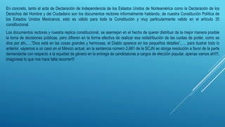 En concreto, tanto el acta de Declaración de Independencia de los Estados Unidos de Norteamérica como la Declaración de los
Derechos del Hombre y del Ciudadano son los documentos rectores informalmente hablando, de nuestra Constitución Política de
los Estados Unidos Mexicanos, esto es válido para toda la Constitución y muy particularmente valido en el artículo 35
constitucional.
Los documentos rectores y nuestra replica constitucional, se asemejan en el hecho de querer distribuir de la mejor manera posible
la toma de decisiones públicas, pero difieren en la forma efectiva de realizar esa redistribución de las cuotas de poder, como se
dice por ahí,…,”Dios está en las cosas grandes y hermosas, el Diablo aparece en los pequeños detalles”,…, para ilustrar todo lo
anterior, vayamos a un caso en el México actual, en la sentencia número 2,681 de la SCJN se otorga resolución a favor de la parte
demandante con respecto a la equidad de género en la entrega de candidaturas a cargos de elección popular, apenas vamos ahí!!!,
imagínese lo que nos hace falta recorrer!!!
 