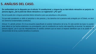 5. ANÁLISIS DEL CASO.
De conformidad con lo dispuesto por el artículo 14 constitucional, a ninguna ley se dará efecto retroactivo en perjuicio de
persona alguna. ¿Se le podrá dar efecto retroactivo a un reglamento? ¿Por qué?
No se le puede dar a ninguna autoridad efecto retroactivo para que perjudique a otra persona.
Ya que está cometiendo un delito el perjudicar a otra persona, y los derechos de la persona está protegida por el Estado, es decir
son derechos fundamentales constituidos.
Artículo 14, párrafo primero: En él se encuentra especificado el carácter irretroactivo de la ley. En este sentido las leyes no pueden
tener efecto en los hechos anteriores a su promulgación, pero la constitución es mucho más específica al enunciar “en perjuicio de
persona alguna”, por lo que las interpretaciones en sentido contrario que se hacen al respecto identifican que sí se puede dar la
retroactividad de la ley cuando beneficia a la persona.
 