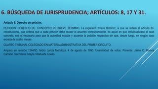 6. BÚSQUEDA DE JURISPRUDENCIA; ARTÍCULOS: 8, 17 Y 31.
Artículo 8. Derecho de petición.
PETICION. DERECHO DE. CONCEPTO DE BREVE TERMINO. La expresión "breve término", a que se refiere el artículo 8o.
constitucional, que ordena que a cada petición debe recaer el acuerdo correspondiente, es aquel en que individualizado al caso
concreto, sea el necesario para que la autoridad estudie y acuerde la petición respectiva sin que, desde luego, en ningún caso
exceda de cuatro meses.
CUARTO TRIBUNAL COLEGIADO EN MATERIA ADMINISTRATIVA DEL PRIMER CIRCUITO.
Amparo en revisión 1244/93. Isidro Landa Mendoza. 4 de agosto de 1993. Unanimidad de votos. Ponente: Jaime C. Ramos
Carreón. Secretaria: Mayra Villafuerte Coello.
 
