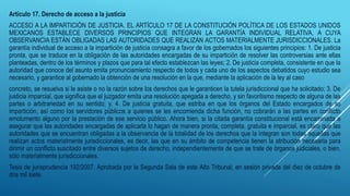 Artículo 17. Derecho de acceso a la justicia
ACCESO A LA IMPARTICIÓN DE JUSTICIA. EL ARTÍCULO 17 DE LA CONSTITUCIÓN POLÍTICA DE LOS ESTADOS UNIDOS
MEXICANOS ESTABLECE DIVERSOS PRINCIPIOS QUE INTEGRAN LA GARANTÍA INDIVIDUAL RELATIVA, A CUYA
OBSERVANCIA ESTÁN OBLIGADAS LAS AUTORIDADES QUE REALIZAN ACTOS MATERIALMENTE JURISDICCIONALES. La
garantía individual de acceso a la impartición de justicia consagra a favor de los gobernados los siguientes principios: 1. De justicia
pronta, que se traduce en la obligación de las autoridades encargadas de su impartición de resolver las controversias ante ellas
planteadas, dentro de los términos y plazos que para tal efecto establezcan las leyes; 2. De justicia completa, consistente en que la
autoridad que conoce del asunto emita pronunciamiento respecto de todos y cada uno de los aspectos debatidos cuyo estudio sea
necesario, y garantice al gobernado la obtención de una resolución en la que, mediante la aplicación de la ley al caso
concreto, se resuelva si le asiste o no la razón sobre los derechos que le garanticen la tutela jurisdiccional que ha solicitado; 3. De
justicia imparcial, que significa que el juzgador emita una resolución apegada a derecho, y sin favoritismo respecto de alguna de las
partes o arbitrariedad en su sentido; y, 4. De justicia gratuita, que estriba en que los órganos del Estado encargados de su
impartición, así como los servidores públicos a quienes se les encomienda dicha función, no cobrarán a las partes en conflicto
emolumento alguno por la prestación de ese servicio público. Ahora bien, si la citada garantía constitucional está encaminada a
asegurar que las autoridades encargadas de aplicarla lo hagan de manera pronta, completa, gratuita e imparcial, es claro que las
autoridades que se encuentran obligadas a la observancia de la totalidad de los derechos que la integran son todas aquellas que
realizan actos materialmente jurisdiccionales, es decir, las que en su ámbito de competencia tienen la atribución necesaria para
dirimir un conflicto suscitado entre diversos sujetos de derecho, independientemente de que se trate de órganos judiciales, o bien,
sólo materialmente jurisdiccionales.
Tesis de jurisprudencia 192/2007. Aprobada por la Segunda Sala de este Alto Tribunal, en sesión privada del diez de octubre de
dos mil siete.
 