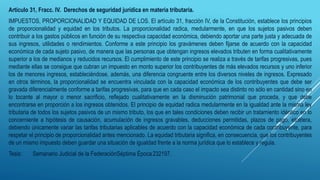 Artículo 31, Fracc. IV. Derechos de seguridad jurídica en materia tributaria.
IMPUESTOS, PROPORCIONALIDAD Y EQUIDAD DE LOS. El artículo 31, fracción IV, de la Constitución, establece los principios
de proporcionalidad y equidad en los tributos. La proporcionalidad radica, medularmente, en que los sujetos pasivos deben
contribuir a los gastos públicos en función de su respectiva capacidad económica, debiendo aportar una parte justa y adecuada de
sus ingresos, utilidades o rendimientos. Conforme a este principio los gravámenes deben fijarse de acuerdo con la capacidad
económica de cada sujeto pasivo, de manera que las personas que obtengan ingresos elevados tributen en forma cualitativamente
superior a los de medianos y reducidos recursos. El cumplimiento de este principio se realiza a través de tarifas progresivas, pues
mediante ellas se consigue que cubran un impuesto en monto superior los contribuyentes de más elevados recursos y uno inferior
los de menores ingresos, estableciéndose, además, una diferencia congruente entre los diversos niveles de ingresos. Expresado
en otros términos, la proporcionalidad se encuentra vinculada con la capacidad económica de los contribuyentes que debe ser
gravada diferencialmente conforme a tarifas progresivas, para que en cada caso el impacto sea distinto no sólo en cantidad sino en
lo tocante al mayor o menor sacrificio, reflejado cualitativamente en la disminución patrimonial que proceda, y que debe
encontrarse en proporción a los ingresos obtenidos. El principio de equidad radica medularmente en la igualdad ante la misma ley
tributaria de todos los sujetos pasivos de un mismo tributo, los que en tales condiciones deben recibir un tratamiento idéntico en lo
concerniente a hipótesis de causación, acumulación de ingresos gravables, deducciones permitidas, plazos de pago, etcétera,
debiendo únicamente variar las tarifas tributarias aplicables de acuerdo con la capacidad económica de cada contribuyente, para
respetar el principio de proporcionalidad antes mencionado. La equidad tributaria significa, en consecuencia, que los contribuyentes
de un mismo impuesto deben guardar una situación de igualdad frente a la norma jurídica que lo establece y regula.
Tesis: Semanario Judicial de la FederaciónSéptima Época232197.
 