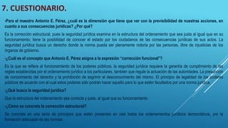 7. CUESTIONARIO.
-Para el maestro Antonio E. Pérez, ¿cuál es la dimensión que tiene que ver con la previsibilidad de nuestras acciones, en
cuanto a sus consecuencias jurídicas? ¿Por qué?
Es la corrección estructural, pues la seguridad jurídica examina en la estructura del ordenamiento que sea justa al igual que en su
funcionamiento; tiene la posibilidad de conocer el estado por los ciudadanos de las consecuencias jurídicas de sus actos. La
seguridad jurídica busca un derecho donde la norma pueda ser plenamente notoria por las personas, libre de injusticias de los
órganos de gobierno.
-¿Cuál es el concepto que Antonio E. Pérez asigna a la expresión “corrección funcional”?
Es la que se refiere al funcionamiento de los poderes públicos, la seguridad jurídica requiere la garantía de cumplimiento de las
reglas establecidas por el ordenamiento jurídico a los particulares, también que regule la actuación de las autoridades. La presunción
de conocimiento del derecho y la prohibición de esgrimir el desconocimiento del mismo. El principio de legalidad de los poderes
públicos de acuerdo con el cual estos poderes sólo podrán hacer aquello para lo que estén facultados por una norma jurídica.
-¿Qué busca la seguridad jurídica?
Que la estructura del ordenamiento sea correcta y justa, al igual que su funcionamiento.
-¿Cómo se concreta la corrección estructural?
Se concreta en una serie de principios que están presentes en casi todos los ordenamientos jurídicos democráticos, por la
formación adecuada de las normas.
 
