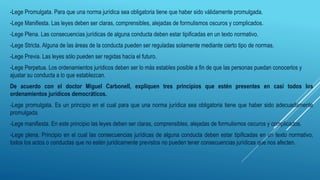 -Lege Promulgata. Para que una norma jurídica sea obligatoria tiene que haber sido válidamente promulgada.
-Lege Manifiesta. Las leyes deben ser claras, comprensibles, alejadas de formulismos oscuros y complicados.
-Lege Plena. Las consecuencias jurídicas de alguna conducta deben estar tipificadas en un texto normativo.
-Lege Stricta. Alguna de las áreas de la conducta pueden ser reguladas solamente mediante cierto tipo de normas.
-Lege Previa. Las leyes sólo pueden ser regidas hacía el futuro.
-Lege Perpetua. Los ordenamientos jurídicos deben ser lo más estables posible a fin de que las personas puedan conocerlos y
ajustar su conducta a lo que establezcan.
De acuerdo con el doctor Miguel Carbonell, expliquen tres principios que estén presentes en casi todos los
ordenamientos jurídicos democráticos.
-Lege promulgata. Es un principio en el cual para que una norma jurídica sea obligatoria tiene que haber sido adecuadamente
promulgada.
-Lege manifiesta. En este principio las leyes deben ser claras, comprensibles, alejadas de formulismos oscuros y complicados.
-Lege plena. Principio en el cual las consecuencias jurídicas de alguna conducta deben estar tipificadas en un texto normativo;
todos los actos o conductas que no estén jurídicamente previstos no pueden tener consecuencias jurídicas que nos afecten.
 