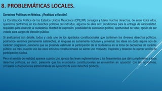 8. PROBLEMÁTICAS LOCALES.
Derechos Políticos en México, ¿Realidad o ficción?
La Constitución Política de los Estados Unidos Mexicanos (CPEUM) consagra y tutela muchos derechos, de entre todos ellos,
queremos centrarnos en los derechos políticos del individuo, algunos de ellos son: condiciones para la entrega de nacionalidad,
requisitos para alcanzar la ciudadanía, libertad de expresión, posibilidad de asociación política, oportunidad de votar, opción de ser
votado para cargos de elección pública.
Si analizamos con detalle, todos y cada uno de los apartados constitucionales que contienen los diversos derechos políticos,
podríamos sentirnos plenamente satisfechos, el lenguaje es sumamente inclusivo y universal, las ideas sin duda alguna son de
carácter progresivo, parecería que se pretende estimular la participación de la ciudadanía en la toma de decisiones de carácter
público, es más, cuando uno lee esos artículos constitucionales se siente uno motivado, inspirado y deseoso de ejercer acción de
participación pública.
Pero el sentido de realidad aparece cuando uno aprecia las leyes reglamentarias o los lineamientos que dan cumplimiento a esos
derechos políticos, es decir, parecería que los enunciados constitucionales se encuentran en oposición con las normativas,
circulares o disposiciones administrativas de ejecución de esos derechos políticos.
 