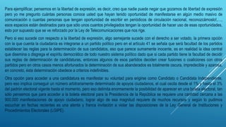 Para ejemplificar, pensemos en la libertad de expresión, es decir, creo que nadie puede negar que gozamos de libertad de expresión
pero yo me pregunto cuántas personas conoce usted que hayan tenido oportunidad de manifestarse en algún medio masivo de
comunicación o cuantas personas que tengan oportunidad de escribir en periódicos de circulación nacional, reconozcámoslo!,…,
esos espacios están destinados para que sólo unos cuantos privilegiados tengan la oportunidad de hacer uso de esas oportunidades,
esto por supuesto que se ve reforzado por la Ley de Telecomunicaciones que nos rige.
Pero si eso sucede con respecto a la libertad de expresión, algo semejante sucede con el derecho a ser votado, la primera opción
con la que cuenta la ciudadanía es integrarse a un partido político pero en el artículo 41 se señala que será facultad de los partidos
establecer las reglas para la determinación de sus candidatos, eso que parece sumamente inocente, es en realidad la idea central
que disemina o disgrega el espíritu democrático de todo nuestro sistema político dado que si cada partido tiene la facultad de decidir
sus reglas de determinación de candidaturas, entonces algunos de esos partidos deciden crear fusiones o coaliciones con otros
partidos pero en otros casos menos afortunados la determinación de sus abanderados es totalmente oscura, impredecible y azarosa,
en concreto, ésta determinación obedece a criterios indefinibles.
Otra opción para acceder a una candidatura es manifestar su voluntad para erigirse como Candidato o Candidata Independiente,
pero eso implica conseguir un número arbitrariamente determinado de apoyos ciudadanos, el cual oscila desde el 1% y hasta el 3%
del padrón electoral vigente hasta el momento, pero eso delimita enormemente la posibilidad de aparecer en una boleta electoral, tan
sólo pensemos que para acceder a la boleta electoral para la Presidencia de la República se requiere una cantidad cercana a las
900,000 manifestaciones de apoyo ciudadano, lograr algo de esa magnitud requiere de muchos recursos y según lo pudimos
escuchar en fechas recientes es una atenta y franca invitación a violar las disposiciones de la Ley General de Instituciones y
Procedimientos Electorales (LGIPE).
 