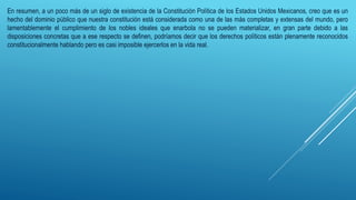 En resumen, a un poco más de un siglo de existencia de la Constitución Política de los Estados Unidos Mexicanos, creo que es un
hecho del dominio público que nuestra constitución está considerada como una de las más completas y extensas del mundo, pero
lamentablemente el cumplimiento de los nobles ideales que enarbola no se pueden materializar, en gran parte debido a las
disposiciones concretas que a ese respecto se definen, podríamos decir que los derechos políticos están plenamente reconocidos
constitucionalmente hablando pero es casi imposible ejercerlos en la vida real.
 