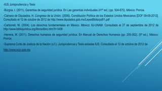 -IUS Jurisprudencia y Tesis
-Burgoa, I. (2011). Garantías de seguridad jurídica. En Las garantías individuales (41ª ed.) (pp. 504-670). México: Porrúa.
-Cámara de Diputados, H. Congreso de la Unión. (2006). Constitución Política de los Estados Unidos Mexicanos [DOF 09-08-2012].
Consultado el 12 de octubre de 2012 de http://www.diputados.gob.mx/LeyesBiblio/pdf/1.pdf
-Carbonell, M. (2004). Los derechos fundamentales en México. México: IIJ-UNAM. Consultado el 27 de septiembre de 2012 de
http://www.bibliojuridica.org/libros/libro.htm?l=1408
-Herrera, M. (2011). Derechos humanos de seguridad jurídica. En Manual de Derechos Humanos (pp. 205-352). (5ª ed.). México:
Porrúa.
-Suprema Corte de Justicia de la Nación (s.f.). Jurisprudencia y Tesis aisladas IUS. Consultado el 12 de octubre de 2012 de
http://www.scjn.gob.mx
 