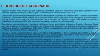 1. DERECHOS DEL GOBERNADO.
Me parece prudente iniciar señalado que todo aquello que habremos de expresar en éste humilde trabajo estará ubicado en relación
al derecho vigente de nuestro país, - México-, y será considerado como actualizado hasta el año 2018.
Otra acotación que resultaría prudente expresar es que estableceremos inicialmente una diferencia entre <<Derechos Humanos>> y
<<Derechos>>, entenderemos que los Derechos Humanos se refieren a todas y cada una de las prerrogativas que se le otorgan a
cada ser humano por su categoría individual humana, por el contrario, los Derechos incluyen todas aquellas concesiones y
posibilidades que le otorgan incluso a las entidades o agrupaciones humanas con un fin determinado.
Recordaremos que una clasificación inmediata de los Derechos permite su subdivisión en Derechos Subjetivos y Derechos Reales,
pues bien, al referirnos en el título de éste trabajo a los <<Derechos del Gobernado>> sin duda alguna, que estaremos hablando de
los Derechos Subjetivos en su subdivisión de Derechos Políticos, en otras palabras, entenderemos que los Derechos del Gobernado
se refieren a los Derechos Políticos del ciudadano.
Creo que el primero de estos derechos se expresa en el artículo 34 de la CPEUM en donde se otorga la denominación de ciudadano
a todo aquel que teniendo la nacionalidad mexicana además tiene dieciocho años o más, amén de contar con un modo honesto de
vivir, es claro que esto no restringe otras posibilidades para alcanzar la ciudadanía.
Otro de los evidentes Derechos Políticos se encuentra consagrado en el artículo 35 constitucional, en él se establece el derecho a
votar, pero también a ser votado. En el tercer párrafo de éste trabajo señalamos que se trataba de Derechos Subjetivos, pues bien,
creo que es momento de señalar que tanto el acto de votar como la posibilidad de ser votado en México son consideraciones de
naturaleza personal, dado que nuestra Carta Magna no manifiesta ni implica sanciones a ese respecto, esta posición de nuestros
ordenamientos jurídicos al respecto son, las que a mi parecer le dan el carácter de Derechos Subjetivos, - algo que ya habíamos
señalado-.
 