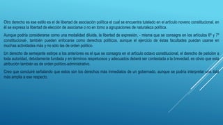 Otro derecho es ese estilo es el de libertad de asociación política el cual se encuentra tutelado en el artículo noveno constitucional, en
él se expresa la libertad de elección de asociarse o no en torno a agrupaciones de naturaleza política.
Aunque podría considerarse como una modalidad diluida, la libertad de expresión, - misma que se consagra en los artículos 6º y 7º
constitucional-, también pueden enfocarse como derechos políticos, aunque el ejercicio de éstas facultades puedan usarse en
muchas actividades más y no sólo las de orden político.
Un derecho de semejante estirpe a los anteriores es el que se consagra en el artículo octavo constitucional, el derecho de petición a
toda autoridad, debidamente fundada y en términos respetuosos y adecuados deberá ser contestada a la brevedad, es obvio que esta
atribución también es de orden político-administrativo.
Creo que concluiré señalando que estos son los derechos más inmediatos de un gobernado, aunque se podría interpretar una lista
más amplia a ese respecto.
 