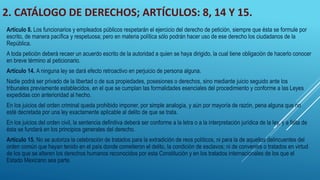 2. CATÁLOGO DE DERECHOS; ARTÍCULOS: 8, 14 Y 15.
Artículo 8. Los funcionarios y empleados públicos respetarán el ejercicio del derecho de petición, siempre que ésta se formule por
escrito, de manera pacífica y respetuosa; pero en materia política sólo podrán hacer uso de ese derecho los ciudadanos de la
República.
A toda petición deberá recaer un acuerdo escrito de la autoridad a quien se haya dirigido, la cual tiene obligación de hacerlo conocer
en breve término al peticionario.
Artículo 14. A ninguna ley se dará efecto retroactivo en perjuicio de persona alguna.
Nadie podrá ser privado de la libertad o de sus propiedades, posesiones o derechos, sino mediante juicio seguido ante los
tribunales previamente establecidos, en el que se cumplan las formalidades esenciales del procedimiento y conforme a las Leyes
expedidas con anterioridad al hecho.
En los juicios del orden criminal queda prohibido imponer, por simple analogía, y aún por mayoría de razón, pena alguna que no
esté decretada por una ley exactamente aplicable al delito de que se trata.
En los juicios del orden civil, la sentencia definitiva deberá ser conforme a la letra o a la interpretación jurídica de la ley, y a falta de
ésta se fundará en los principios generales del derecho.
Artículo 15. No se autoriza la celebración de tratados para la extradición de reos políticos, ni para la de aquellos delincuentes del
orden común que hayan tenido en el país donde cometieron el delito, la condición de esclavos; ni de convenios o tratados en virtud
de los que se alteren los derechos humanos reconocidos por esta Constitución y en los tratados internacionales de los que el
Estado Mexicano sea parte.
 