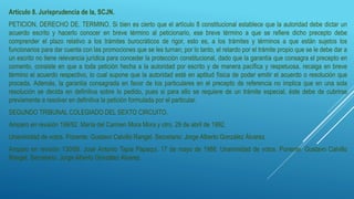 Artículo 8. Jurisprudencia de la, SCJN.
PETICION, DERECHO DE. TERMINO. Si bien es cierto que el artículo 8 constitucional establece que la autoridad debe dictar un
acuerdo escrito y hacerlo conocer en breve término al peticionario, ese breve término a que se refiere dicho precepto debe
comprender el plazo relativo a los trámites burocráticos de rigor, esto es, a los trámites y términos a que están sujetos los
funcionarios para dar cuenta con las promociones que se les turnan; por lo tanto, el retardo por el trámite propio que se le debe dar a
un escrito no tiene relevancia jurídica para conceder la protección constitucional, dado que la garantía que consagra el precepto en
comento, consiste en que a toda petición hecha a la autoridad por escrito y de manera pacífica y respetuosa, recaiga en breve
término el acuerdo respectivo, lo cual supone que la autoridad esté en aptitud física de poder emitir el acuerdo o resolución que
proceda. Además, la garantía consagrada en favor de los particulares en el precepto de referencia no implica que en una sola
resolución se decida en definitiva sobre lo pedido, pues si para ello se requiere de un trámite especial, éste debe de cubrirse
previamente a resolver en definitiva la petición formulada por el particular.
SEGUNDO TRIBUNAL COLEGIADO DEL SEXTO CIRCUITO.
Amparo en revisión 199/92. María del Carmen Mora Mora y otro. 29 de abril de 1992.
Unanimidad de votos. Ponente: Gustavo Calvillo Rangel. Secretario: Jorge Alberto González Álvarez.
Amparo en revisión 130/88. José Antonio Tapia Papaqui. 17 de mayo de 1988. Unanimidad de votos. Ponente: Gustavo Calvillo
Rangel. Secretario: Jorge Alberto González Álvarez.
 