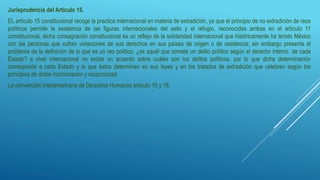 Jurisprudencia del Artículo 15.
EL artículo 15 constitucional recoge la practica internacional en materia de extradición, ya que el principio de no extradición de reos
políticos permite la existencia de las figuras internacionales del asilo y el refugio, reconocidas ambas en el artículo 11
constitucional, dicha consagración constitucional es un reflejo de la solidaridad internacional que históricamente ha tenido México
con las personas que sufren violaciones de sus derechos en sus países de origen o de residencia; sin embargo presenta el
problema de la definición de lo que es un reo político, ¿es aquél que comete un delito político según el derecho interno de cada
Estado? a nivel internacional no existe un acuerdo sobre cuáles son los delitos políticos, por lo que dicha determinación
corresponde a cada Estado y lo que éstos determinen en sus leyes y en los tratados de extradición que celebren según los
principios de doble incriminación y reciprocidad.
La convención Interamericana de Derechos Humanos artículo 15 y 16.
 
