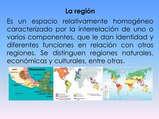 La región

Es un espacio relativamente homogéneo
caracterizado por la interrelación de uno o
varios componentes, que le dan identidad y
diferentes funciones en relación con otras
regiones. Se distinguen regiones naturales,
económicas y culturales, entre otras.

 