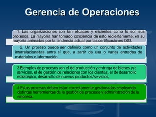 1. Las organizaciones son tan eficaces y eficientes como lo son sus
procesos. La mayoría han tomado conciencia de esto recientemente, en su
mayoría animadas por la tendencia actual por las certificaciones ISO.
2. Un proceso puede ser definido como un conjunto de actividades
interrelacionadas entre sí que, a partir de una o varias entradas de
materiales o información.
Gerencia de OperacionesGerencia de Operaciones
 