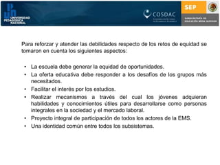 Para reforzar y atender las debilidades respecto de los retos de equidad se tomaron en cuenta los siguientes aspectos:La escuela debe generar la equidad de oportunidades.