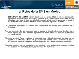 a. Retos de la EMS en MéxicoCOBERTURA DE LA EMS:Número de jóvenes que cursa el tipo en relación con aquellos que se encuentran en edad de cursarlo. Es decir, es el porcentaje de alumnos en un ciclo educativo o en todo el sistema, calculado respecto al número de personas en edad de estudiar dicho ciclo. Se aplica a todo el país o a estados, regiones o ciudades. Los siguientes conceptos se derivan para acompañar un análisis más profundo de la Cobertura:Tasa de absorción: Es un porcentaje que se calcula dividiendo el número de alumnos de nuevo ingreso de la EMS entre los egresados de la secundaria. Es decir, los que lograron ingresar a la EMS.Eficiencia terminal: Es un reflejo de la deserción, que mide el porcentaje de alumnos que egresa de la EMS respecto de los que ingresaron 3 años antes. Es el número total de alumnos que concluyen oportunamente sus estudios de un ciclo de estudios específico.Deserción: Alumno que ha abandonado sus estudios y que posiblemente después continúe con estos en otro plantel educativo, del mismo u otro municipio.