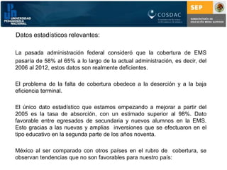 Datos estadísticos relevantes:La pasada administración federal consideró que la cobertura de EMSpasaría de 58% al 65% a lo largo de la actual administración, es decir, del 2006 al 2012, estos datos son realmente deficientes.	El problema de la falta de cobertura obedece a la deserción y a la baja eficiencia terminal. 	El único dato estadístico que estamos empezando a mejorar a partir del 2005 es la tasa de absorción, con un estimado superior al 98%. Dato favorable entre egresados de secundaria y nuevos alumnos en la EMS. Esto gracias a las nuevas y amplias  inversiones que se efectuaron en el tipo educativo en la segunda parte de los años noventa.	México al ser comparado con otros países en el rubro de  cobertura, se observan tendencias que no son favorables para nuestro país: