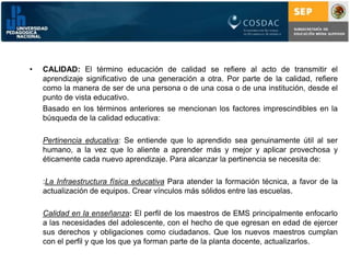CALIDAD: El término educación de calidad se refiere al acto de transmitir el aprendizaje significativo de una generación a otra. Por parte de la calidad, refiere como la manera de ser de una persona o de una cosa o de una institución, desde el punto de vista educativo.	Basado en los términos anteriores se mencionan los factores imprescindibles en la búsqueda de la calidad educativa:Pertinencia educativa: Se entiende que lo aprendido sea genuinamente útil al ser humano, a la vez que lo aliente a aprender más y mejor y aplicar provechosa y éticamente cada nuevo aprendizaje. Para alcanzar la pertinencia se necesita de::La Infraestructura física educativaPara atender la formación técnica, a favor de la actualización de equipos. Crear vínculos más sólidos entre las escuelas.Calidad en la enseñanza: El perfil de los maestros de EMS principalmente enfocarlo a las necesidades del adolescente, con el hecho de que egresan en edad de ejercer sus derechos y obligaciones como ciudadanos. Que los nuevos maestros cumplan con el perfil y que los que ya forman parte de la planta docente, actualizarlos.