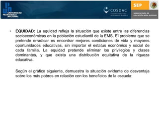 EQUIDAD: La equidad refleja la situación que existe entre las diferencias socioeconómicas en la población estudiantil de la EMS. El problema que se pretende erradicar es encontrar mejores condiciones de vida y mayores oportunidades educativas, sin importar el estatus económico y social de cada familia. La equidad pretende eliminar los privilegios y clases dominantes, y que exista una distribución equitativa de la riqueza educativa.	Según el gráfico siguiente, demuestra la situación evidente de desventaja sobre los más pobres en relación con los beneficios de la escuela: