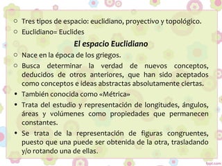 o Tres tipos de espacio: euclidiano, proyectivo y topológico.
o Euclidiano= Euclides
El espacio Euclidiano
o Nace en la época de los griegos.
o Busca determinar la verdad de nuevos conceptos,
deducidos de otros anteriores, que han sido aceptados
como conceptos e ideas abstractas absolutamente ciertas.
• También conocida como «Métrica»
• Trata del estudio y representación de longitudes, ángulos,
áreas y volúmenes como propiedades que permanecen
constantes.
• Se trata de la representación de figuras congruentes,
puesto que una puede ser obtenida de la otra, trasladando
y/o rotando una de ellas.