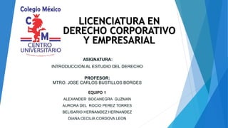 ASIGNATURA:
INTRODUCCION AL ESTUDIO DEL DERECHO
PROFESOR:
MTRO. JOSE CARLOS BUSTILLOS BORGES
EQUIPO 1
ALEXANDER BOCANEGRA GUZMAN
AURORA DEL ROCIO PEREZ TORRES
BELISARIO HERNANDEZ HERNANDEZ
DIANA CECILIA CORDOVA LEON
LICENCIATURA EN
DERECHO CORPORATIVO
Y EMPRESARIAL
 