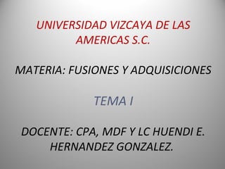 UNIVERSIDAD VIZCAYA DE LAS
AMERICAS S.C.
MATERIA: FUSIONES Y ADQUISICIONES
TEMA I
DOCENTE: CPA, MDF Y LC HUENDI E.
HERNANDEZ GONZALEZ.
 