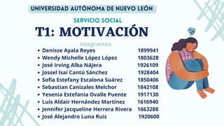 T1: MOTIVACIÓN
Servicio social
Integrantes:
Denisse Ayala Reyes 1899941
Wendy Michelle López López 1803628
José Irving Alba Nájera 1926109
Jossel Isaí Cantú Sánchez 1928404
Sofia Estefany Escalona Suárez 1850406
Sebastian Canizales Melchor 1842108
Yesenia Estefania Ovalle Puente 1917130
Luis Aldair Hernández Martínez 1616940
﻿
Jennifer Jacqueline Herrera Rivera 1663288
José Alejandro Luna Ruiz 1920600
Universidad autónoma de nuevo león
 