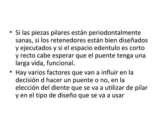 • Si las piezas pilares están periodontalmente
  sanas, si los retenedores están bien diseñados
  y ejecutados y si el espacio edentulo es corto
  y recto cabe esperar que el puente tenga una
  larga vida, funcional.
• Hay varios factores que van a influir en la
  decisión d hacer un puente o no, en la
  elección del diente que se va a utilizar de pilar
  y en el tipo de diseño que se va a usar
 