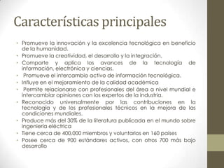 Características principales
• Promueve la innovación y la excelencia tecnológica en beneficio
  de la humanidad.
• Promueve la creatividad, el desarrollo y la integración.
• Comparte y aplica los avances de la tecnología de
  información, electrónica y ciencias.
• Promueve el intercambio activo de información tecnológica.
• Influye en el mejoramiento de la calidad académica
• Permite relacionarse con profesionales del área a nivel mundial e
  intercambiar opiniones con los expertos de la industria.
• Reconocido universalmente por las contribuciones en la
  tecnología y de los profesionales técnicos en la mejora de las
  condiciones mundiales.
• Produce más del 30% de la literatura publicada en el mundo sobre
  ingeniería eléctrica
• Tiene cerca de 400.000 miembros y voluntarios en 160 países
• Posee cerca de 900 estándares activos, con otros 700 más bajo
  desarrollo
 