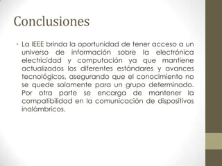 Conclusiones
• La IEEE brinda la oportunidad de tener acceso a un
  universo de información sobre la electrónica
  electricidad y computación ya que mantiene
  actualizados los diferentes estándares y avances
  tecnológicos, asegurando que el conocimiento no
  se quede solamente para un grupo determinado.
  Por otra parte se encarga de mantener la
  compatibilidad en la comunicación de dispositivos
  inalámbricos.
 
